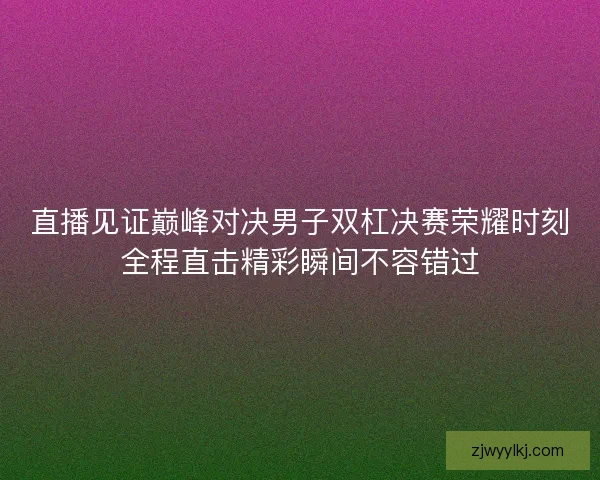 直播见证巅峰对决男子双杠决赛荣耀时刻全程直击精彩瞬间不容错过