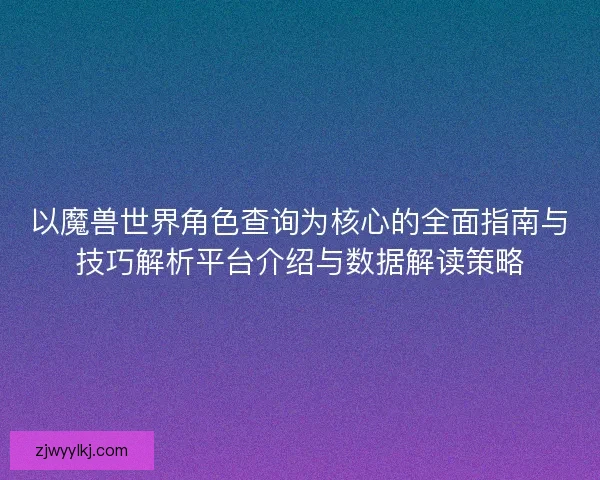 以魔兽世界角色查询为核心的全面指南与技巧解析平台介绍与数据解读策略