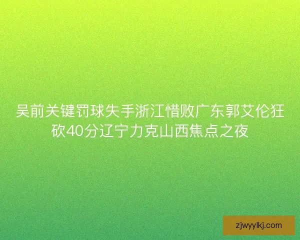 吴前关键罚球失手浙江惜败广东郭艾伦狂砍40分辽宁力克山西焦点之夜