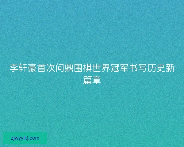 李轩豪首次问鼎围棋世界冠军书写历史新篇章