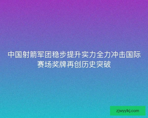 中国射箭军团稳步提升实力全力冲击国际赛场奖牌再创历史突破